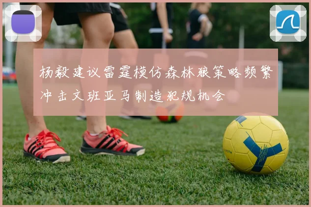 杨毅建议雷霆模仿森林狼策略频繁冲击文班亚马制造犯规机会