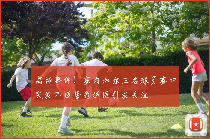 离谱事件！塞内加尔三名球员赛中突发不适紧急送医引发关注