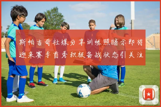 斯帕吉奇社媒分享训练照暗示即将迎来赛季首秀积极备战状态引关注