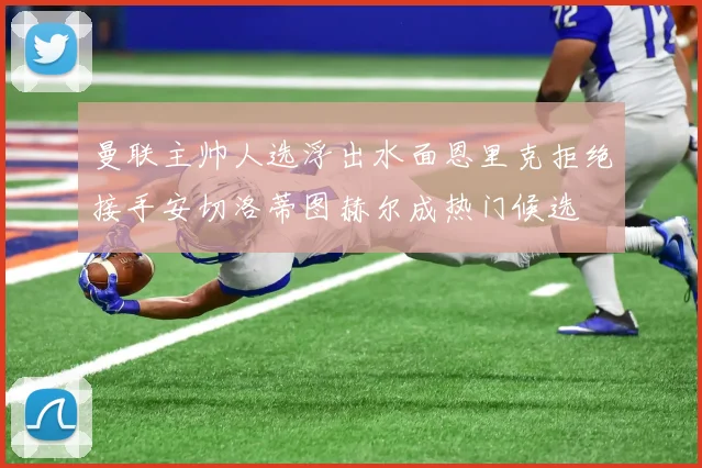 曼联主帅人选浮出水面恩里克拒绝接手安切洛蒂图赫尔成热门候选
