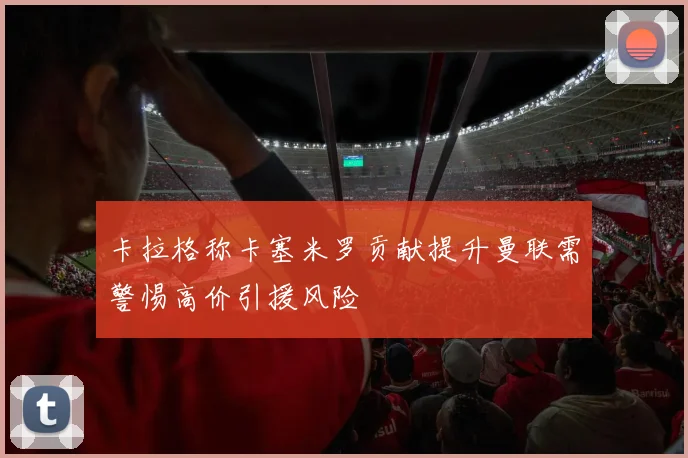 卡拉格称卡塞米罗贡献提升曼联需警惕高价引援风险