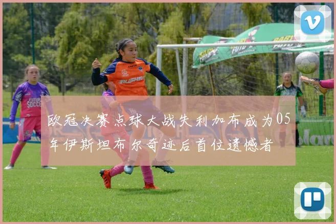 欧冠决赛点球大战失利加布成为05年伊斯坦布尔奇迹后首位遗憾者