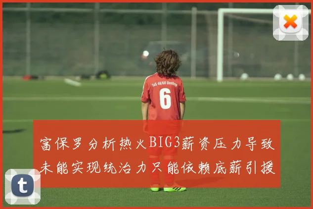 富保罗分析热火BIG3薪资压力导致未能实现统治力只能依赖底薪引援