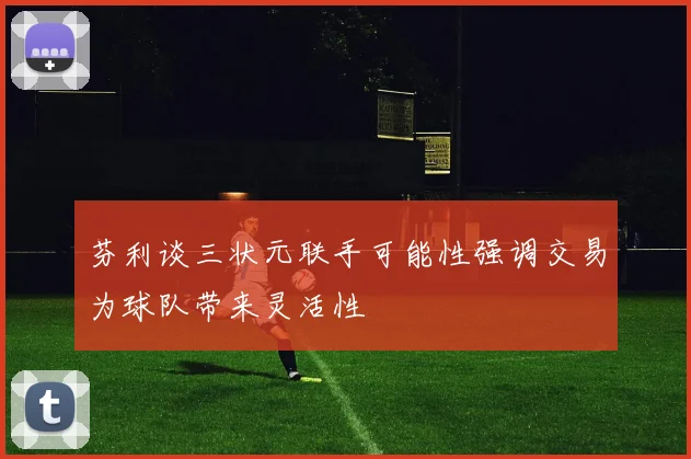 芬利谈三状元联手可能性强调交易为球队带来灵活性