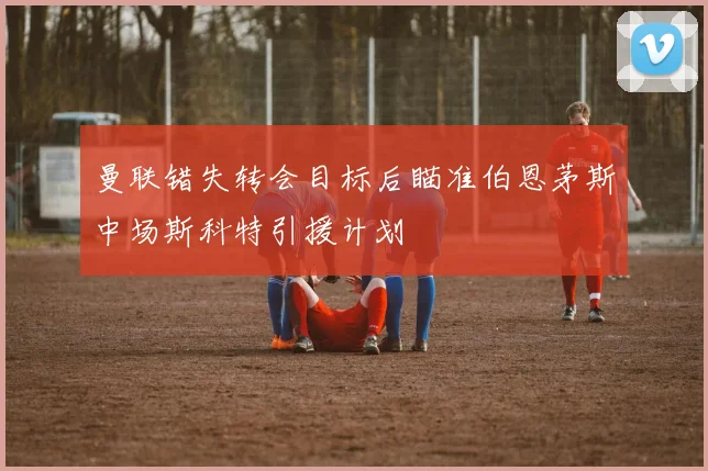 曼联错失转会目标后瞄准伯恩茅斯中场斯科特引援计划
