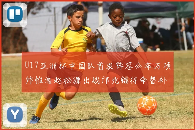 U17亚洲杯中国队首发阵容公布万项帅惟浩赵松源出战邝兆镭待命替补