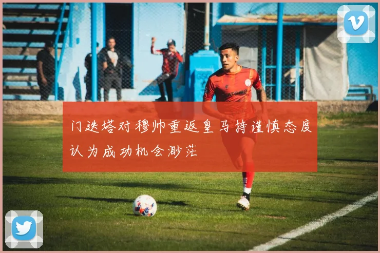 门迭塔对穆帅重返皇马持谨慎态度认为成功机会渺茫
