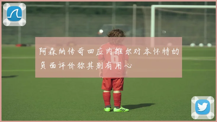 阿森纳传奇回应内维尔对本怀特的负面评价称其别有用心