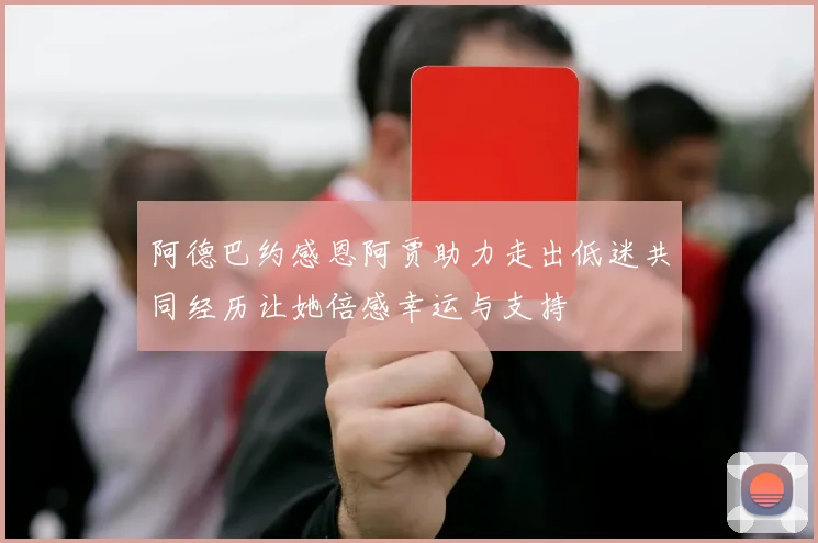 阿德巴约感恩阿贾助力走出低迷共同经历让她倍感幸运与支持
