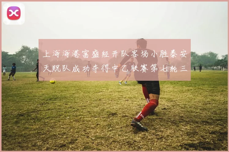 上海海港富盛经开队客场小胜泰安天贶队成功夺得中乙联赛第七轮三分