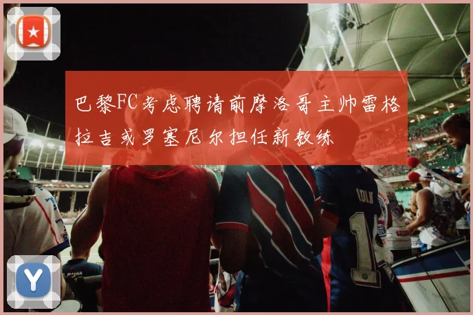 巴黎FC考虑聘请前摩洛哥主帅雷格拉吉或罗塞尼尔担任新教练