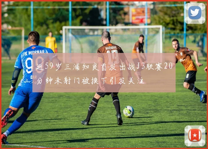 近59岁三浦知良首发出战J3联赛20分钟未射门被换下引发关注