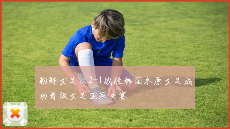 朝鲜女足以2-1战胜韩国水原女足成功晋级女足亚冠决赛