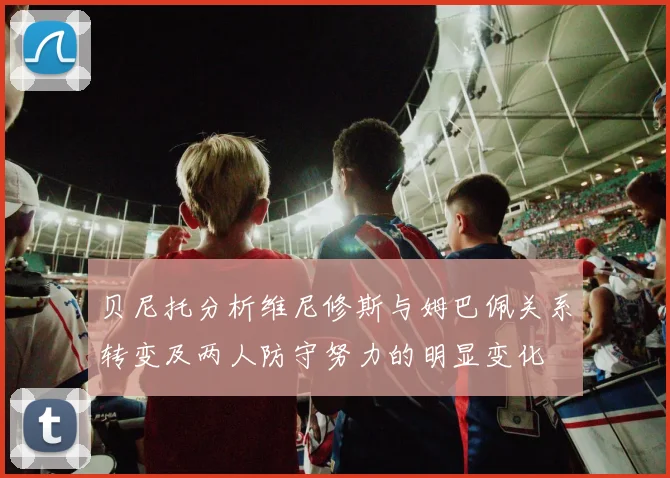 贝尼托分析维尼修斯与姆巴佩关系转变及两人防守努力的明显变化