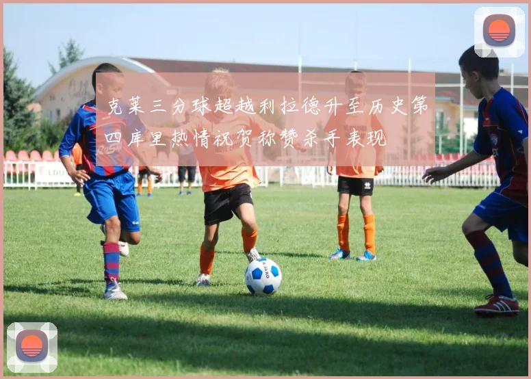 克莱三分球超越利拉德升至历史第四库里热情祝贺称赞杀手表现