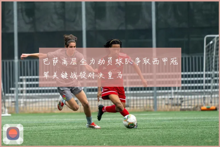 巴萨高层全力动员球队争取西甲冠军关键战役对决皇马