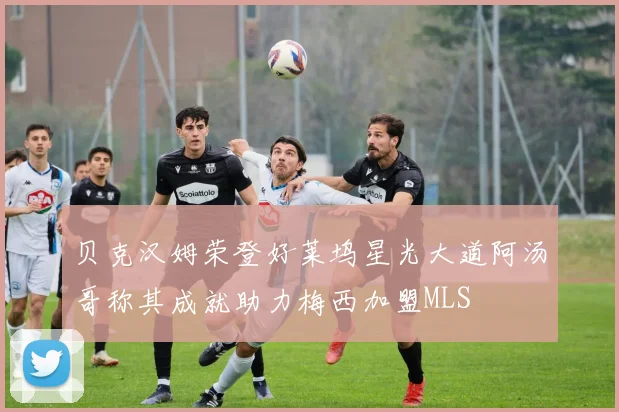贝克汉姆荣登好莱坞星光大道阿汤哥称其成就助力梅西加盟MLS