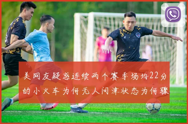 美网友疑惑连续两个赛季场均22分的小火车为何无人问津状态为何骤降