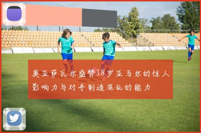 奥亚萨瓦尔盛赞18岁亚马尔的惊人影响力与对手制造混乱的能力