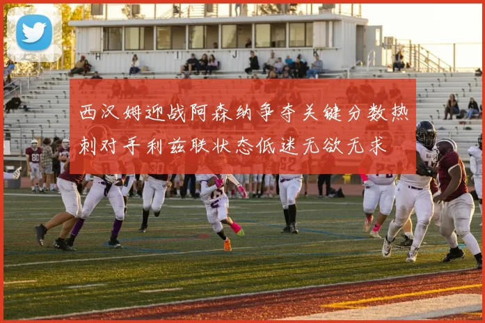 西汉姆迎战阿森纳争夺关键分数热刺对手利兹联状态低迷无欲无求