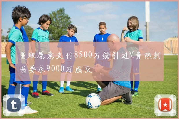 曼联愿意支付8500万镑引进M费热刺或要求9000万成交
