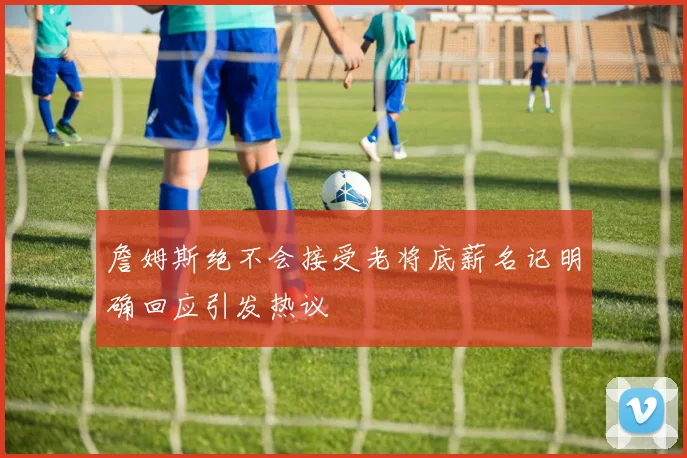 詹姆斯绝不会接受老将底薪名记明确回应引发热议