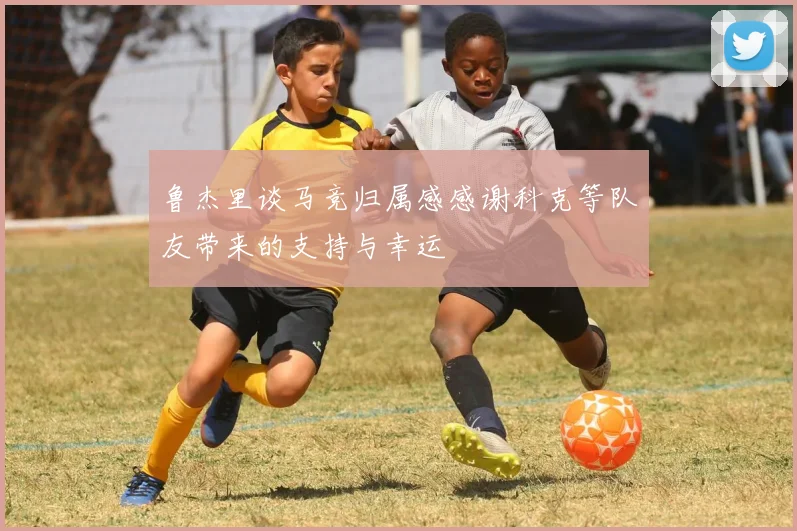 鲁杰里谈马竞归属感感谢科克等队友带来的支持与幸运