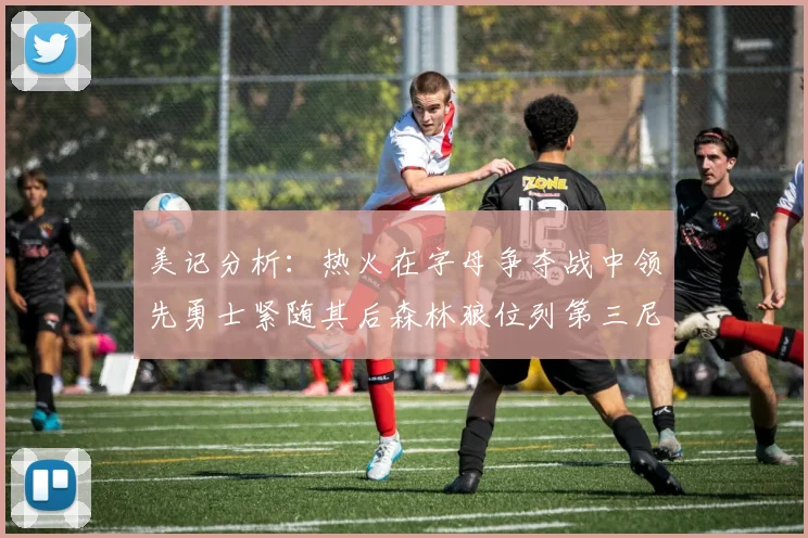 美记分析：热火在字母争夺战中领先勇士紧随其后森林狼位列第三尼克斯处于最后位置
