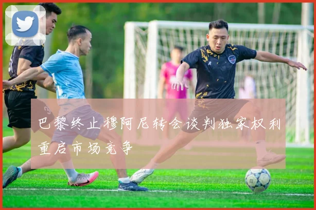 巴黎终止穆阿尼转会谈判独家权利重启市场竞争