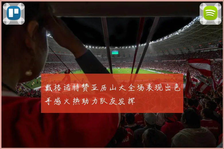戴格诺特赞亚历山大全场表现出色手感火热助力队友发挥