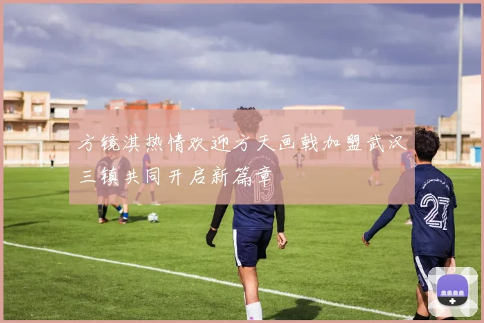 方镜淇热情欢迎方天画戟加盟武汉三镇共同开启新篇章
