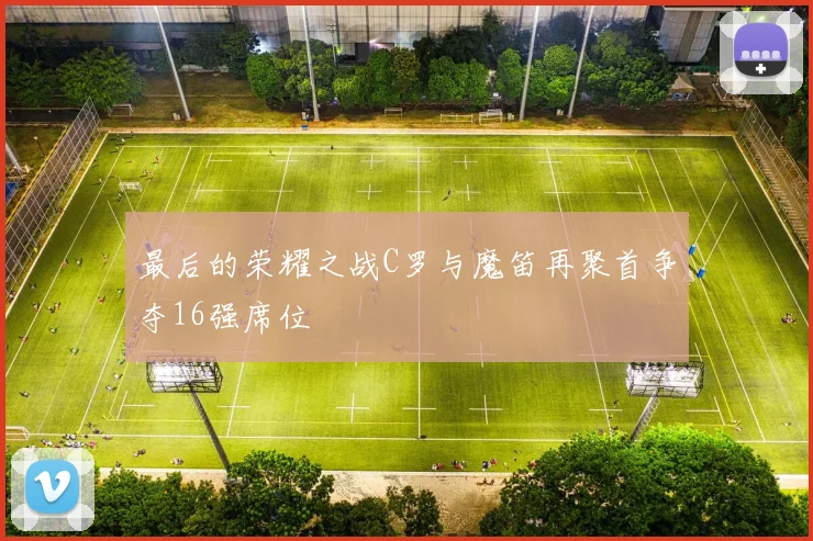 最后的荣耀之战C罗与魔笛再聚首争夺16强席位