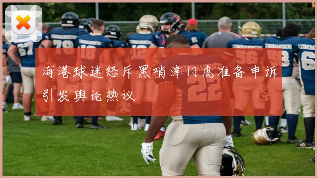 海港球迷怒斥黑哨津门虎准备申诉引发舆论热议